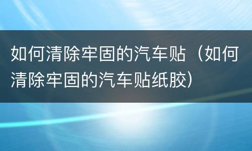 如何清除牢固的汽车贴（如何清除牢固的汽车贴纸胶）