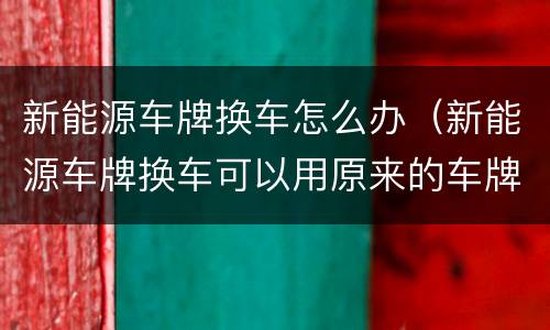 新能源车牌换车怎么办（新能源车牌换车可以用原来的车牌）