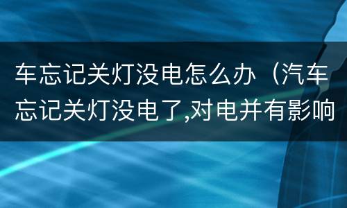 车忘记关灯没电怎么办（汽车忘记关灯没电了,对电并有影响吗）