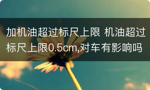 加机油超过标尺上限 机油超过标尺上限0.5cm,对车有影响吗