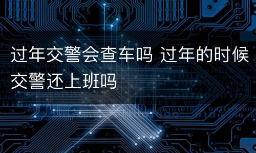 过年交警会查车吗 过年的时候交警还上班吗