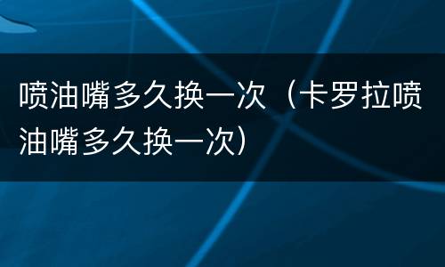 喷油嘴多久换一次（卡罗拉喷油嘴多久换一次）