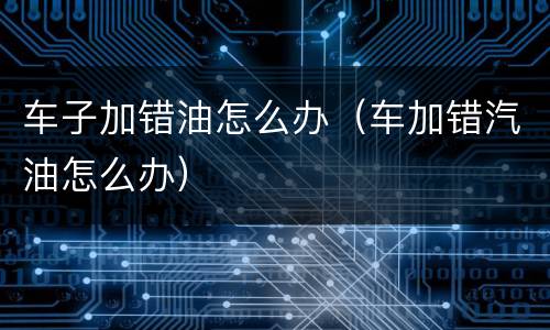 车子加错油怎么办（车加错汽油怎么办）