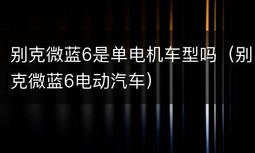 别克微蓝6是单电机车型吗（别克微蓝6电动汽车）