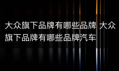 大众旗下品牌有哪些品牌 大众旗下品牌有哪些品牌汽车