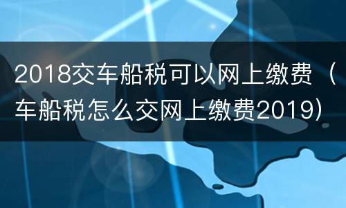 2018交车船税可以网上缴费（车船税怎么交网上缴费2019）