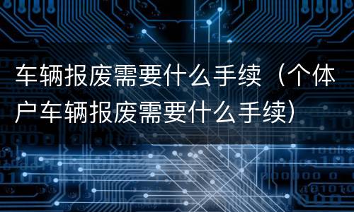车辆报废需要什么手续（个体户车辆报废需要什么手续）