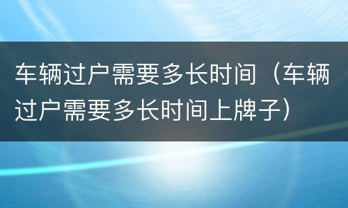 车辆过户需要多长时间（车辆过户需要多长时间上牌子）
