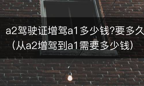 a2驾驶证增驾a1多少钱?要多久（从a2增驾到a1需要多少钱）
