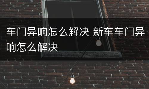 车门异响怎么解决 新车车门异响怎么解决