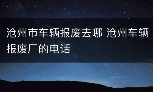 沧州市车辆报废去哪 沧州车辆报废厂的电话