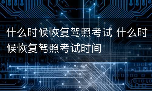 什么时候恢复驾照考试 什么时候恢复驾照考试时间