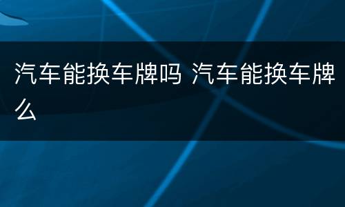 汽车能换车牌吗 汽车能换车牌么