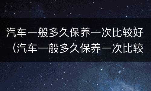 汽车一般多久保养一次比较好（汽车一般多久保养一次比较好）