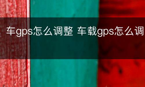 车gps怎么调整 车载gps怎么调