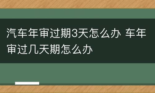 汽车年审过期3天怎么办 车年审过几天期怎么办