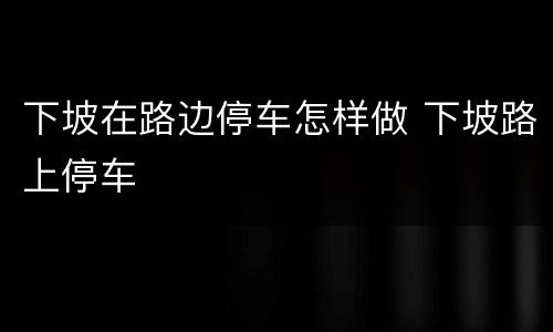 下坡在路边停车怎样做 下坡路上停车