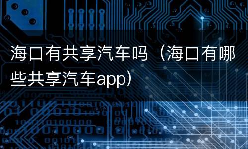 海口有共享汽车吗（海口有哪些共享汽车app）