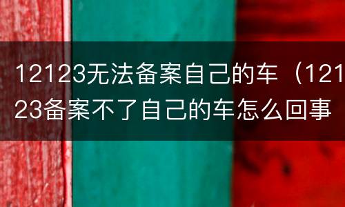 12123无法备案自己的车（12123备案不了自己的车怎么回事）