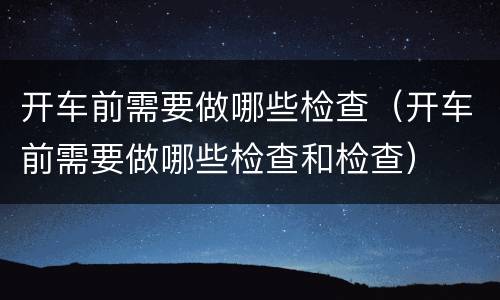 开车前需要做哪些检查（开车前需要做哪些检查和检查）