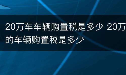 20万车车辆购置税是多少 20万的车辆购置税是多少