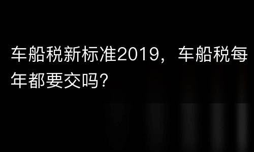 车船税新标准2019，车船税每年都要交吗?
