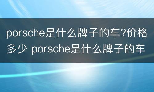 porsche是什么牌子的车?价格多少 porsche是什么牌子的车价格多少?