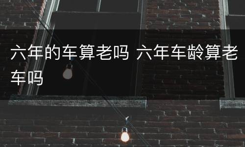 六年的车算老吗 六年车龄算老车吗