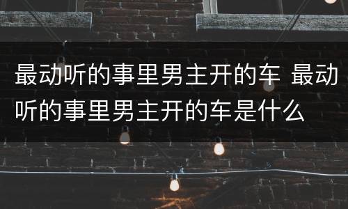 最动听的事里男主开的车 最动听的事里男主开的车是什么