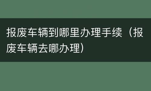 报废车辆到哪里办理手续（报废车辆去哪办理）
