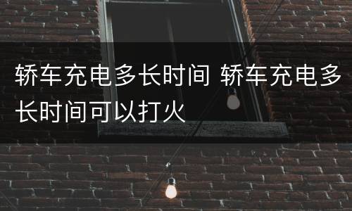 轿车充电多长时间 轿车充电多长时间可以打火