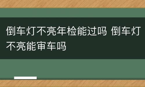 倒车灯不亮年检能过吗 倒车灯不亮能审车吗