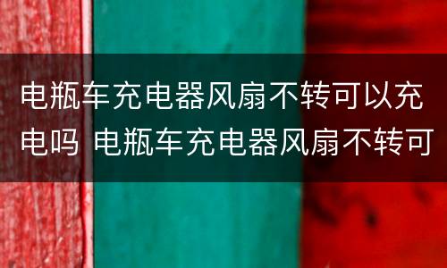 电瓶车充电器风扇不转可以充电吗 电瓶车充电器风扇不转可以充电吗视频