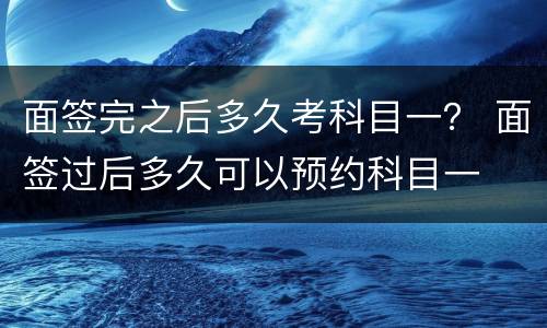 面签完之后多久考科目一？ 面签过后多久可以预约科目一