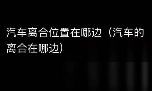 汽车离合位置在哪边（汽车的离合在哪边）