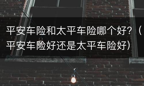 平安车险和太平车险哪个好?（平安车险好还是太平车险好）