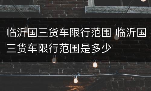 临沂国三货车限行范围 临沂国三货车限行范围是多少