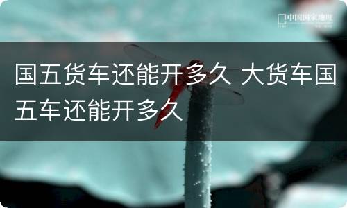 国五货车还能开多久 大货车国五车还能开多久