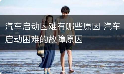 汽车启动困难有哪些原因 汽车启动困难的故障原因