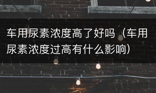 车用尿素浓度高了好吗（车用尿素浓度过高有什么影响）