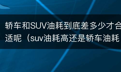 轿车和SUV油耗到底差多少才合适呢（suv油耗高还是轿车油耗高）
