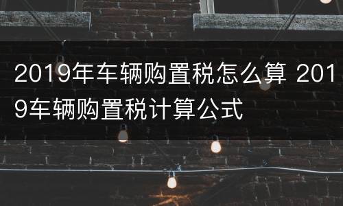 2019年车辆购置税怎么算 2019车辆购置税计算公式