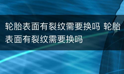 轮胎表面有裂纹需要换吗 轮胎表面有裂纹需要换吗