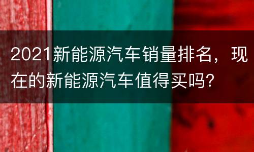 2021新能源汽车销量排名，现在的新能源汽车值得买吗？