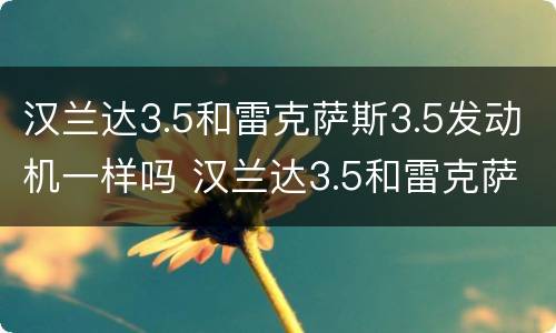 汉兰达3.5和雷克萨斯3.5发动机一样吗 汉兰达3.5和雷克萨斯3.5发动机一样吗值得买吗
