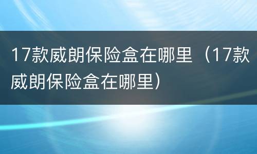 17款威朗保险盒在哪里（17款威朗保险盒在哪里）