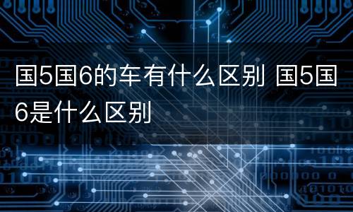 国5国6的车有什么区别 国5国6是什么区别