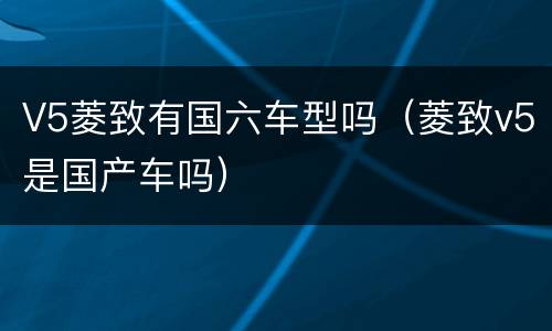 V5菱致有国六车型吗（菱致v5是国产车吗）