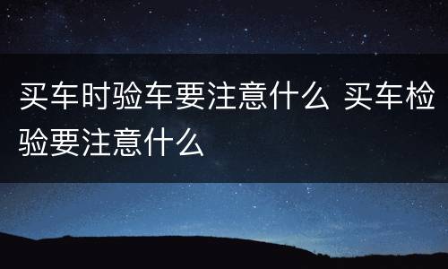 买车时验车要注意什么 买车检验要注意什么