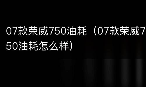 07款荣威750油耗（07款荣威750油耗怎么样）